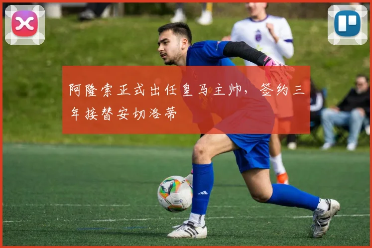 阿隆索正式出任皇马主帅,签约三年接替安切洛蒂