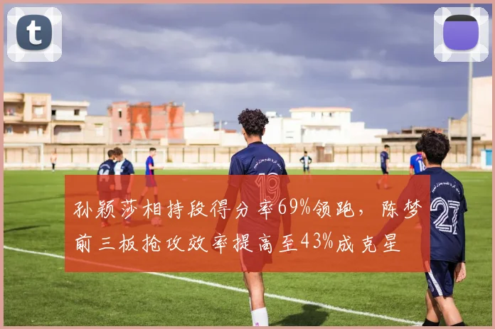 孙颖莎相持段得分率69%领跑,陈梦前三板抢攻效率提高至43%成克星