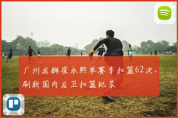 广州龙狮崔永熙单赛季扣篮62次,刷新国内后卫扣篮纪录