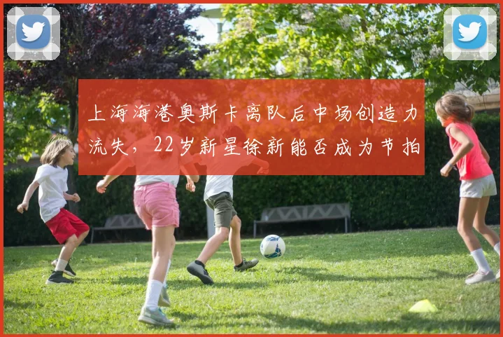 上海海港奥斯卡离队后中场创造力流失,22岁新星徐新能否成为节拍器?