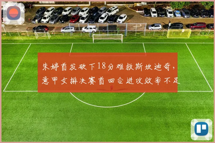 朱婷首发砍下18分难救斯坎迪奇,意甲女排决赛首回合进攻效率不足四成