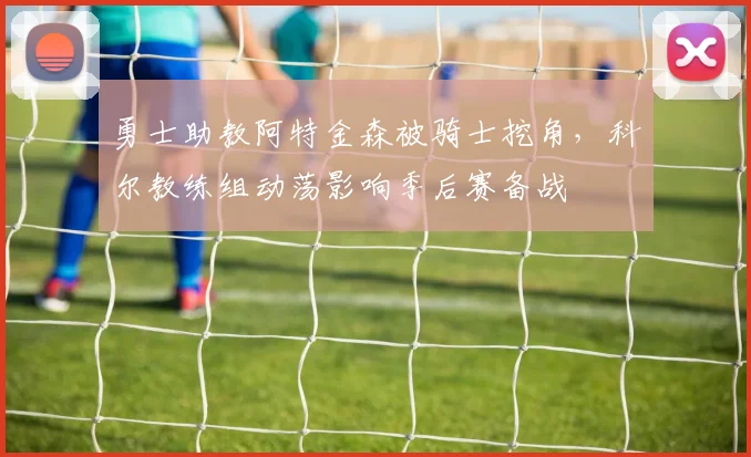 勇士助教阿特金森被骑士挖角,科尔教练组动荡影响季后赛备战
